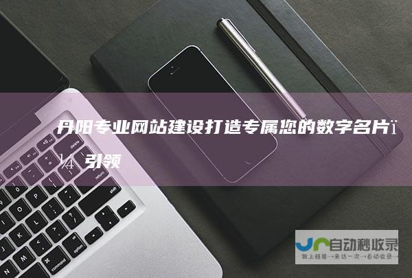 丹阳专业网站建设：打造专属您的数字名片，引领线上业务发展与突破
